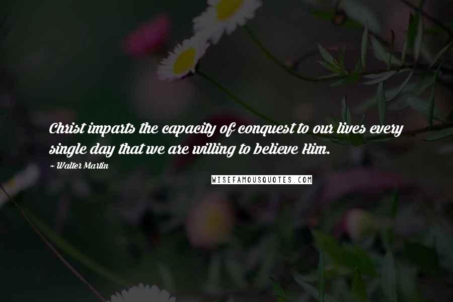 Walter Martin quotes: Christ imparts the capacity of conquest to our lives every single day that we are willing to believe Him.