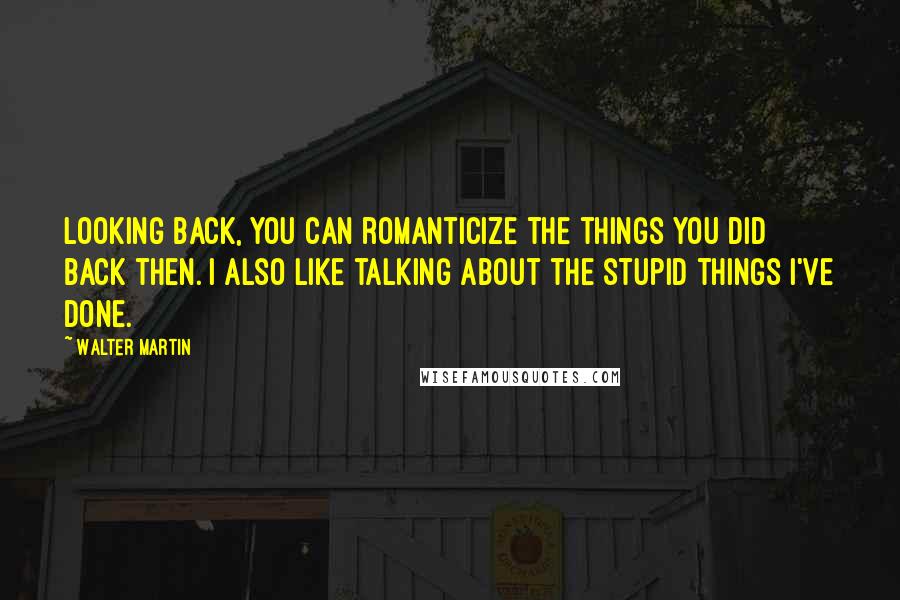 Walter Martin quotes: Looking back, you can romanticize the things you did back then. I also like talking about the stupid things I've done. Walter Martin quotes: Looking back, you can romanticize the things you did back then. I also like talking about the stupid things I've done.