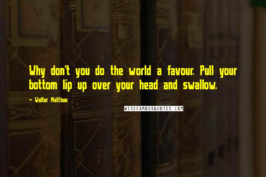 Walter Matthau quotes: Why don't you do the world a favour. Pull your bottom lip up over your head and swallow.