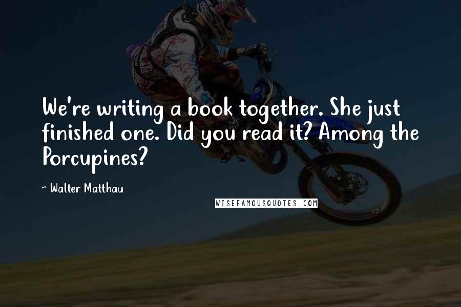 Walter Matthau quotes: We're writing a book together. She just finished one. Did you read it? Among the Porcupines?