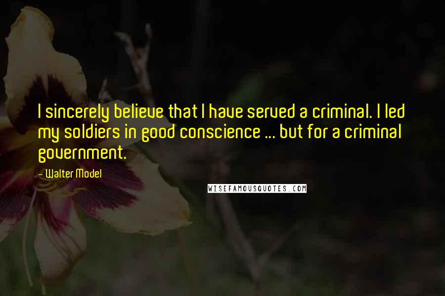 Walter Model quotes: I sincerely believe that I have served a criminal. I led my soldiers in good conscience ... but for a criminal government.