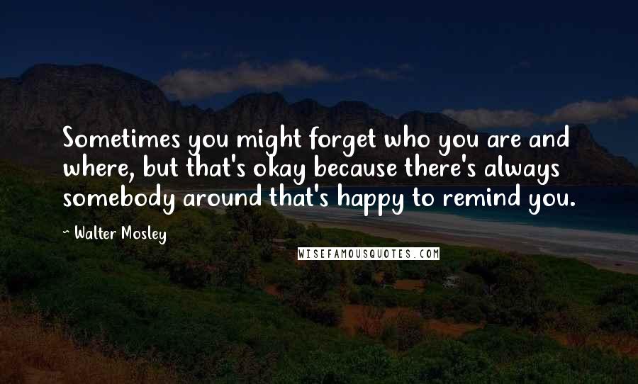 Walter Mosley quotes: Sometimes you might forget who you are and where, but that's okay because there's always somebody around that's happy to remind you.