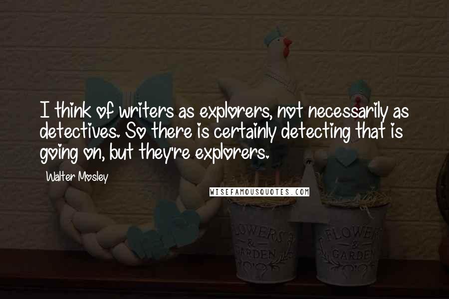 Walter Mosley quotes: I think of writers as explorers, not necessarily as detectives. So there is certainly detecting that is going on, but they're explorers.