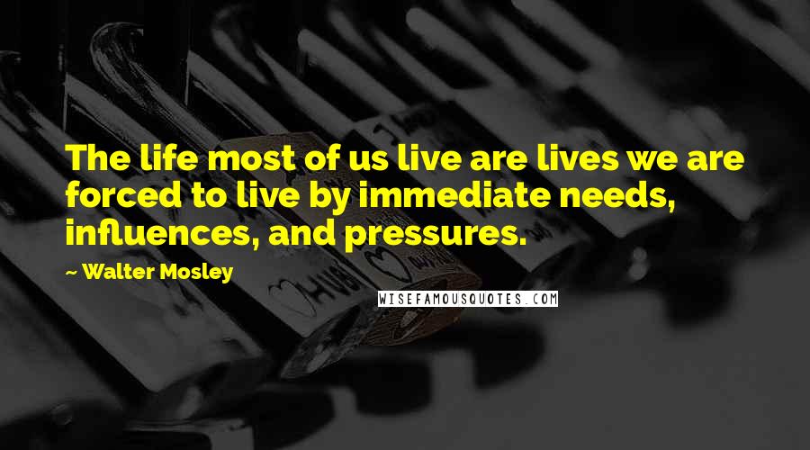 Walter Mosley quotes: The life most of us live are lives we are forced to live by immediate needs, influences, and pressures.