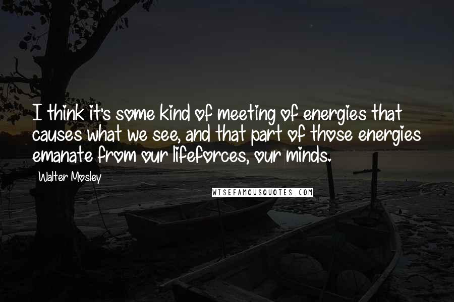 Walter Mosley quotes: I think it's some kind of meeting of energies that causes what we see, and that part of those energies emanate from our lifeforces, our minds.