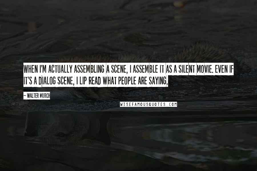 Walter Murch quotes: When I'm actually assembling a scene, I assemble it as a silent movie. Even if it's a dialog scene, I lip read what people are saying.