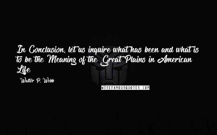 Walter P. Webb quotes: In Conclusion, let us inquire what has been and what is to be the Meaning of the Great Plains in American Life