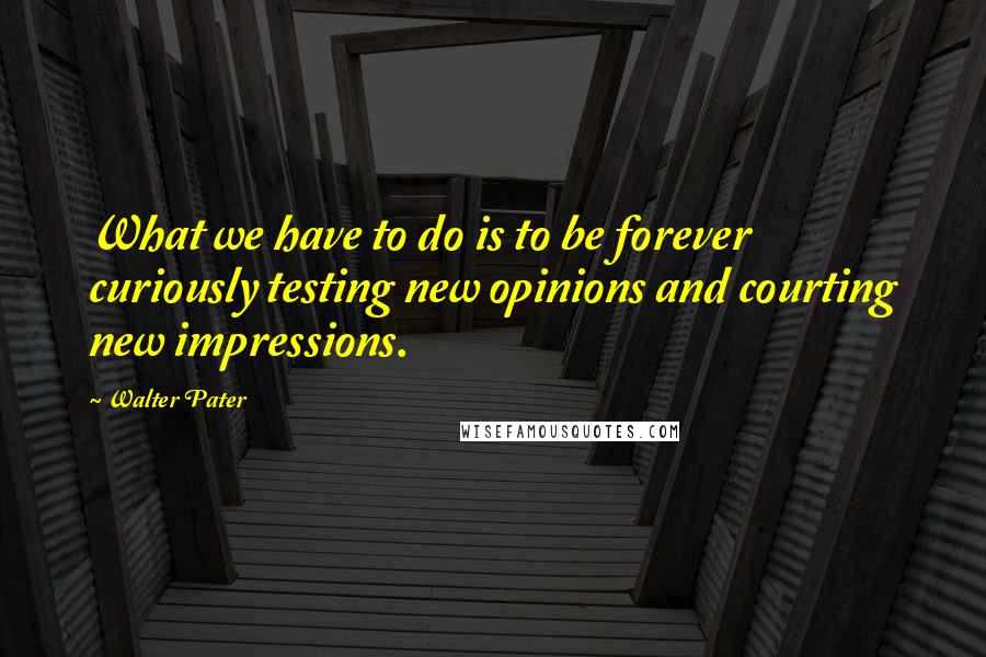 Walter Pater quotes: What we have to do is to be forever curiously testing new opinions and courting new impressions.