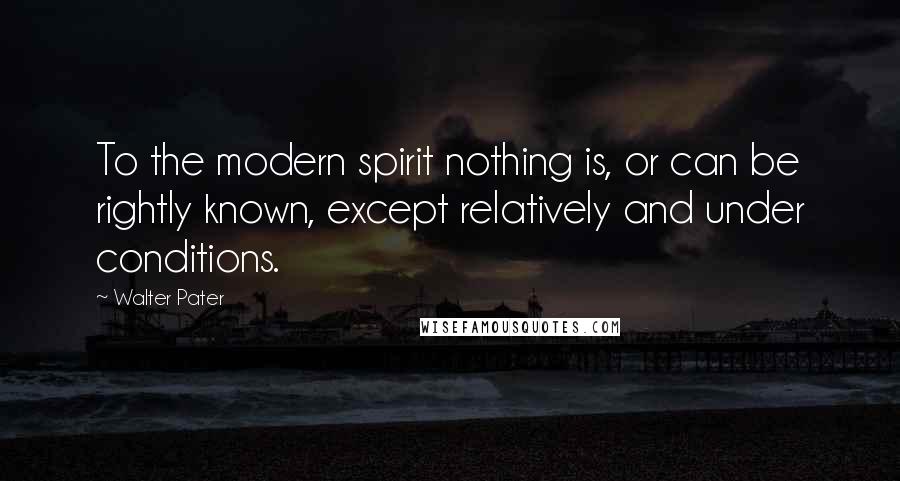 Walter Pater quotes: To the modern spirit nothing is, or can be rightly known, except relatively and under conditions.