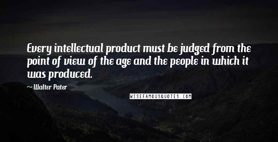 Walter Pater quotes: Every intellectual product must be judged from the point of view of the age and the people in which it was produced.