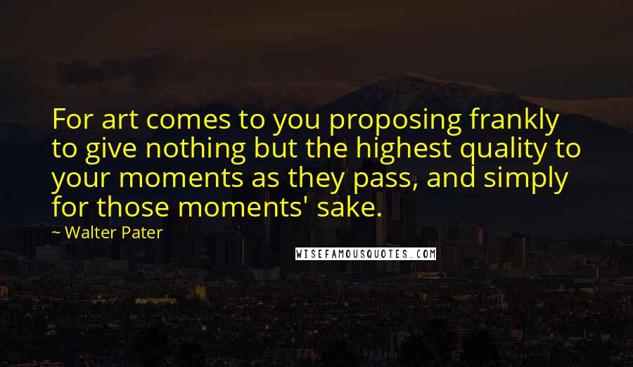 Walter Pater quotes: For art comes to you proposing frankly to give nothing but the highest quality to your moments as they pass, and simply for those moments' sake.