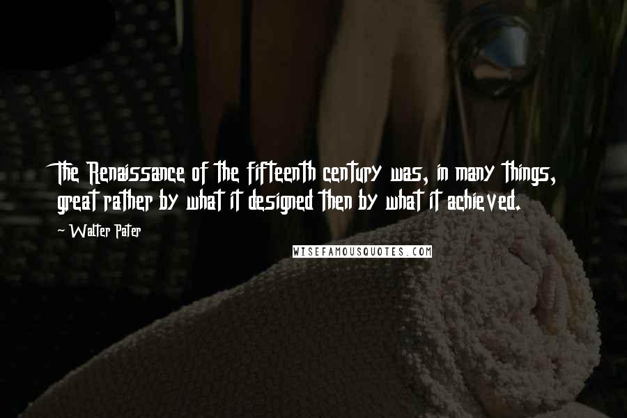 Walter Pater quotes: The Renaissance of the fifteenth century was, in many things, great rather by what it designed then by what it achieved.