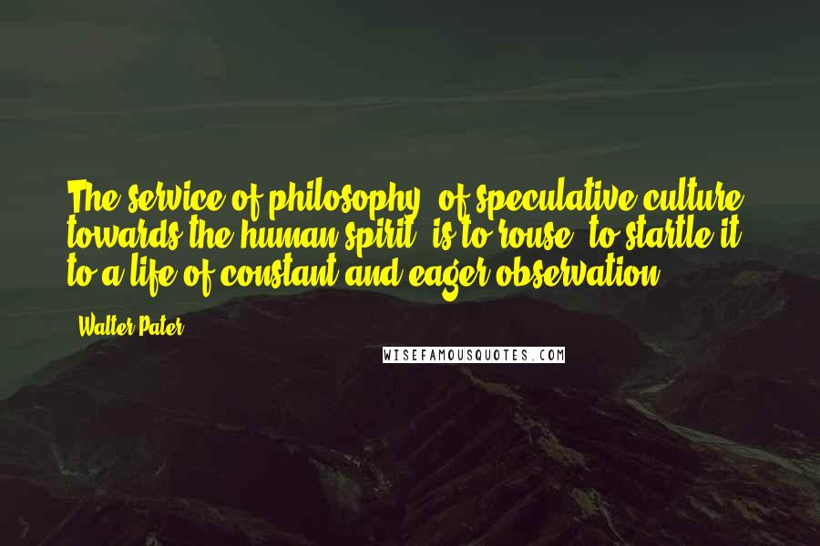 Walter Pater quotes: The service of philosophy, of speculative culture, towards the human spirit, is to rouse, to startle it to a life of constant and eager observation.