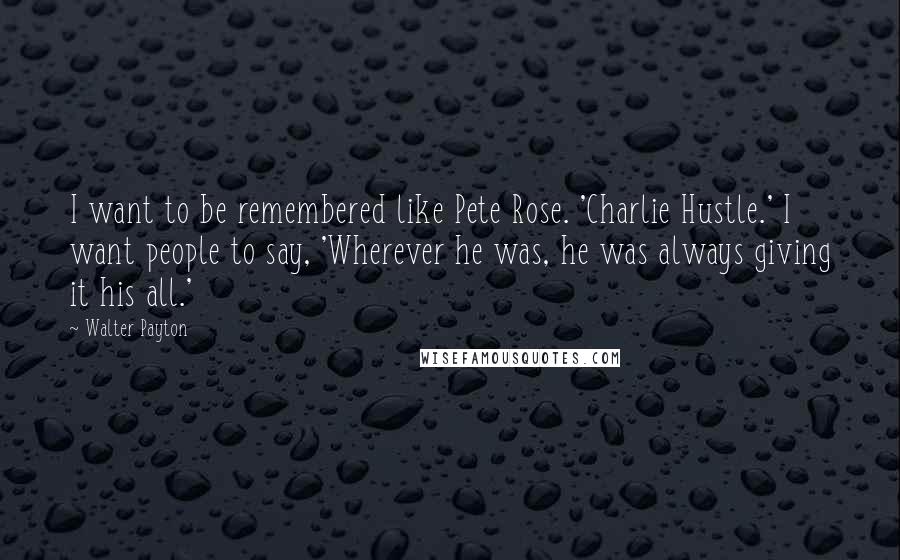 Walter Payton quotes: I want to be remembered like Pete Rose. 'Charlie Hustle.' I want people to say, 'Wherever he was, he was always giving it his all.'