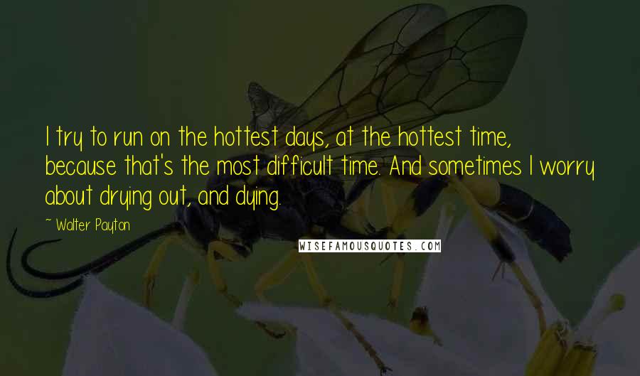 Walter Payton quotes: I try to run on the hottest days, at the hottest time, because that's the most difficult time. And sometimes I worry about drying out, and dying.