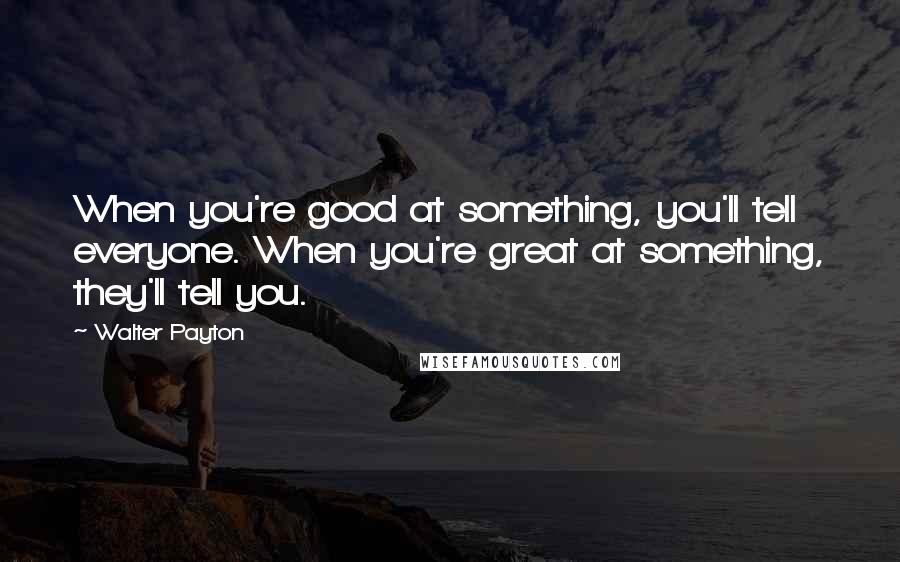 Walter Payton quotes: When you're good at something, you'll tell everyone. When you're great at something, they'll tell you.