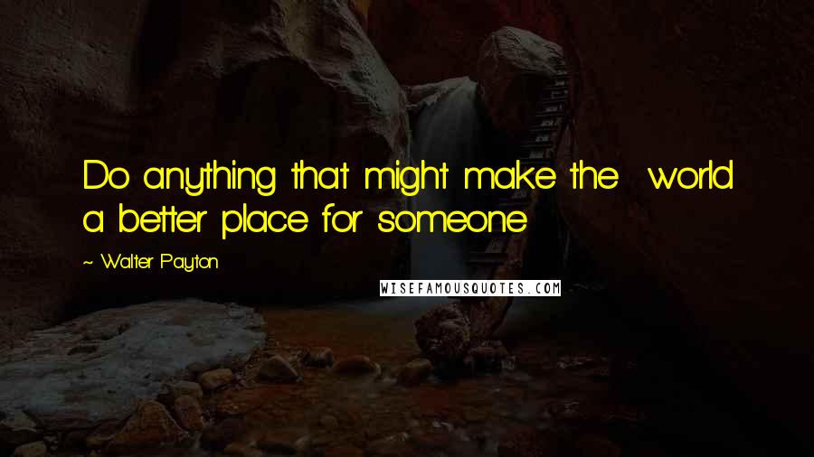 Walter Payton quotes: Do anything that might make the world a better place for someone