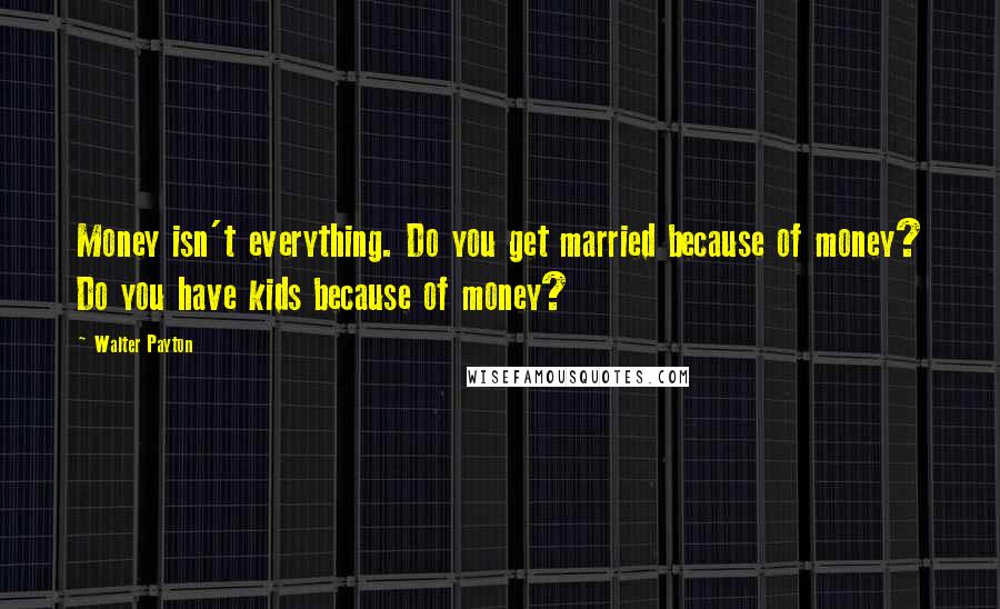 Walter Payton quotes: Money isn't everything. Do you get married because of money? Do you have kids because of money?