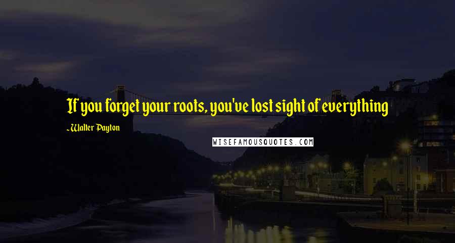 Walter Payton quotes: If you forget your roots, you've lost sight of everything