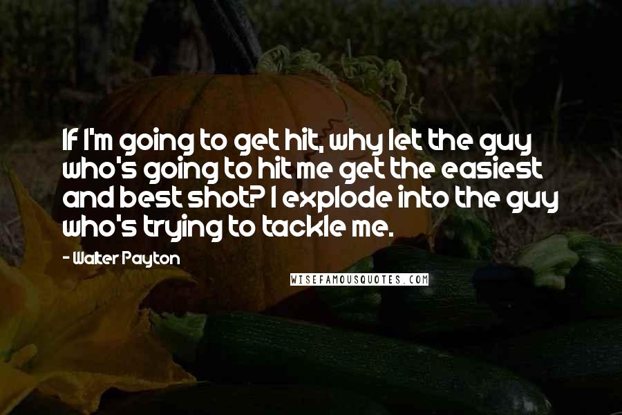 Walter Payton quotes: If I'm going to get hit, why let the guy who's going to hit me get the easiest and best shot? I explode into the guy who's trying to tackle