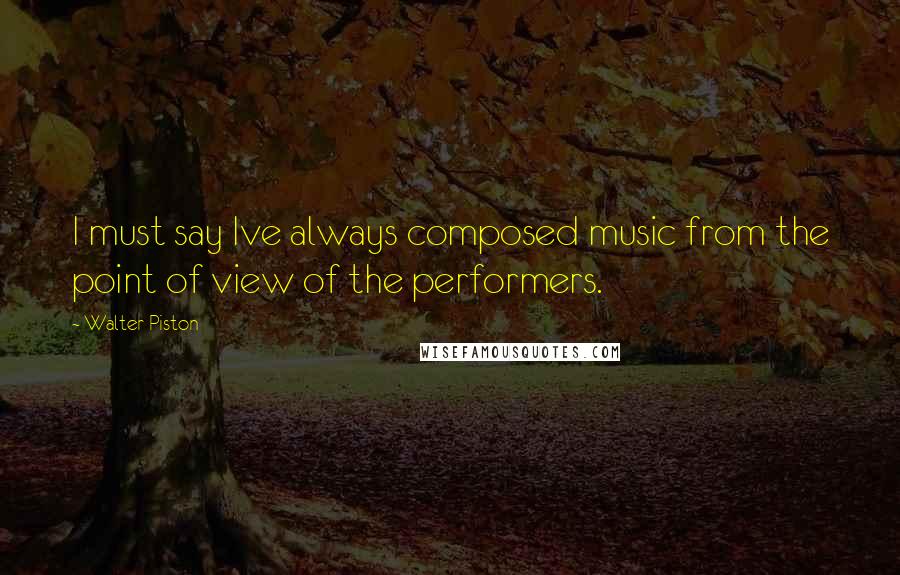 Walter Piston quotes: I must say Ive always composed music from the point of view of the performers.