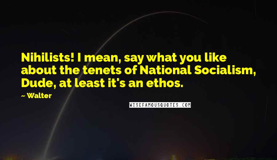 Walter quotes: Nihilists! I mean, say what you like about the tenets of National Socialism, Dude, at least it's an ethos.