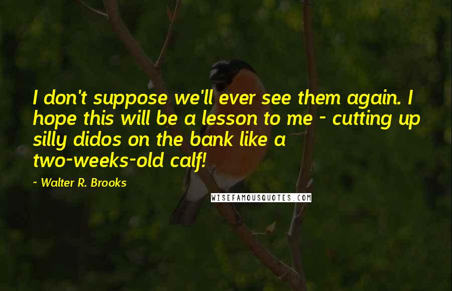 Walter R. Brooks quotes: I don't suppose we'll ever see them again. I hope this will be a lesson to me - cutting up silly didos on the bank like a two-weeks-old calf! Walter R. Brooks quotes: I don't suppose we'll ever see them again. I hope this will be a lesson to me - cutting up silly didos on the bank like a two-weeks-old calf!