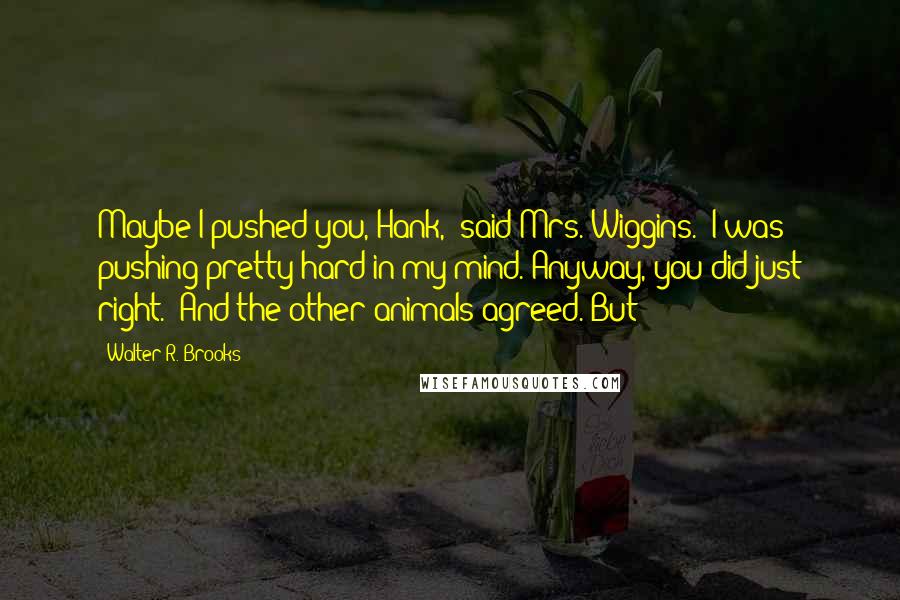 Walter R. Brooks quotes: Maybe I pushed you, Hank," said Mrs. Wiggins. "I was pushing pretty hard in my mind. Anyway, you did just right." And the other animals agreed. But Walter R. Brooks quotes: Maybe I pushed you, Hank," said Mrs. Wiggins. "I was pushing pretty hard in my mind. Anyway, you did just right." And the other animals agreed. But
