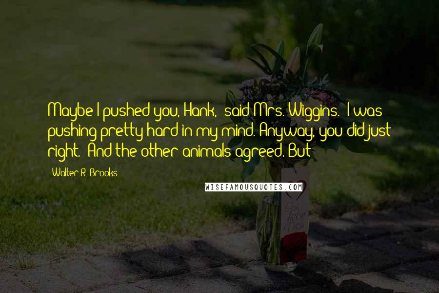 Walter R. Brooks quotes: Maybe I pushed you, Hank," said Mrs. Wiggins. "I was pushing pretty hard in my mind. Anyway, you did just right." And the other animals agreed. But