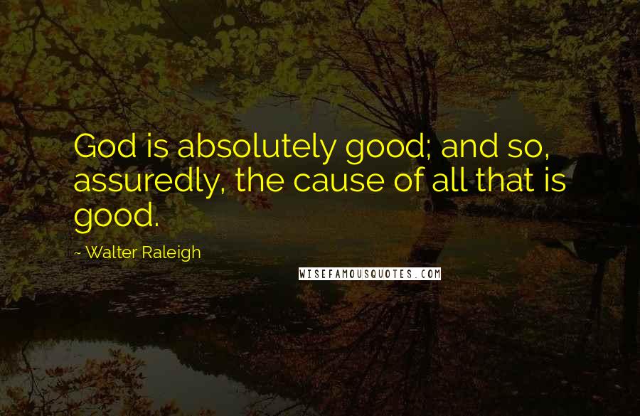 Walter Raleigh quotes: God is absolutely good; and so, assuredly, the cause of all that is good.