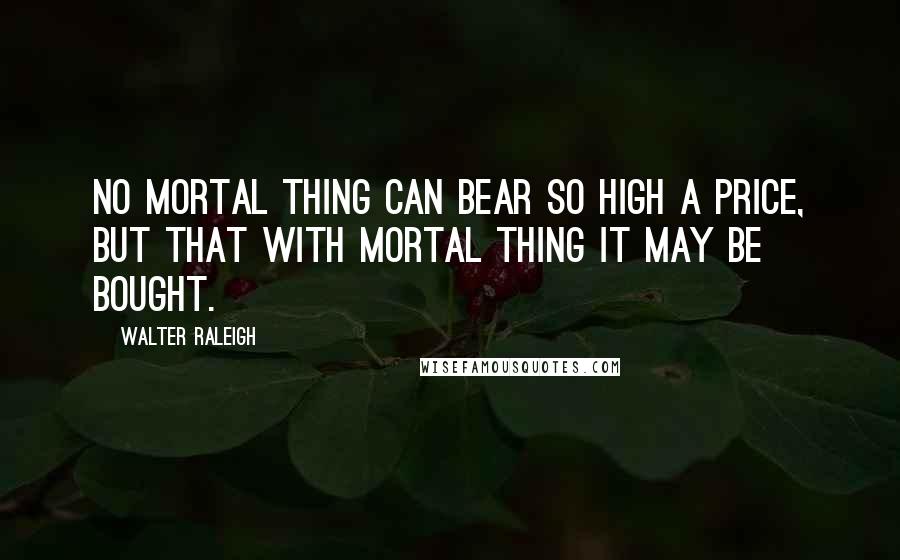 Walter Raleigh quotes: No mortal thing can bear so high a price, But that with mortal thing it may be bought.