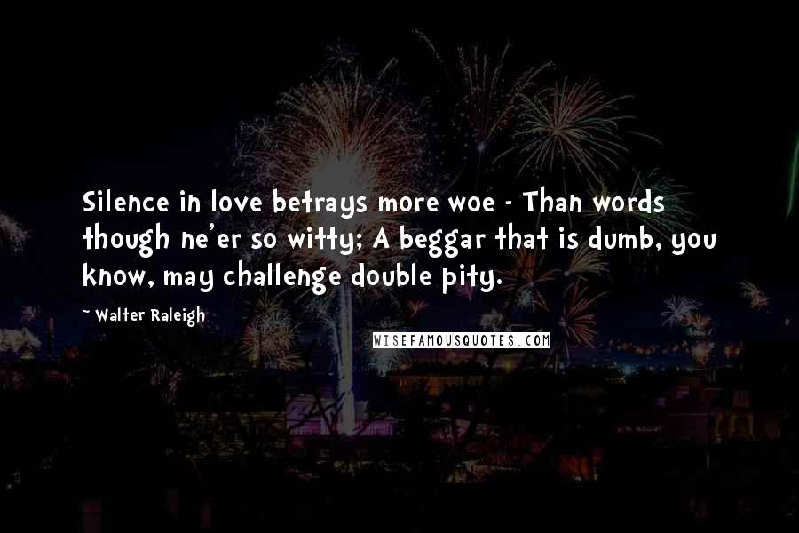 Walter Raleigh quotes: Silence in love betrays more woe - Than words though ne'er so witty; A beggar that is dumb, you know, may challenge double pity.