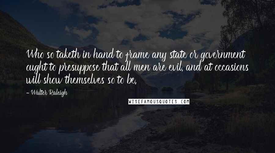 Walter Raleigh quotes: Who so taketh in hand to frame any state or government ought to presuppose that all men are evil, and at occasions will show themselves so to be. Walter Raleigh quotes: Who so taketh in hand to frame any state or government ought to presuppose that all men are evil, and at occasions will show themselves so to be.