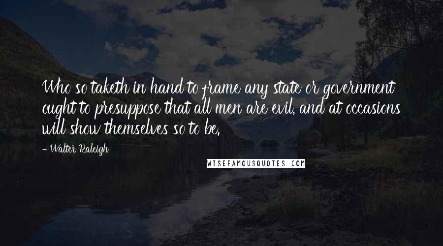 Walter Raleigh quotes: Who so taketh in hand to frame any state or government ought to presuppose that all men are evil, and at occasions will show themselves so to be.