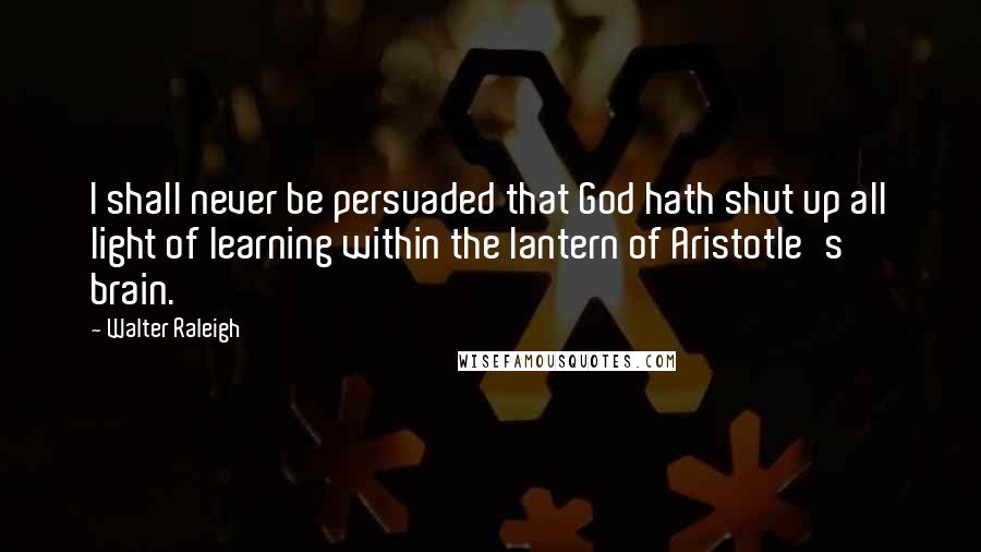 Walter Raleigh quotes: I shall never be persuaded that God hath shut up all light of learning within the lantern of Aristotle's brain.