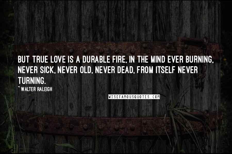 Walter Raleigh quotes: But true love is a durable fire, In the mind ever burning, Never sick, never old, never dead, From itself never turning.