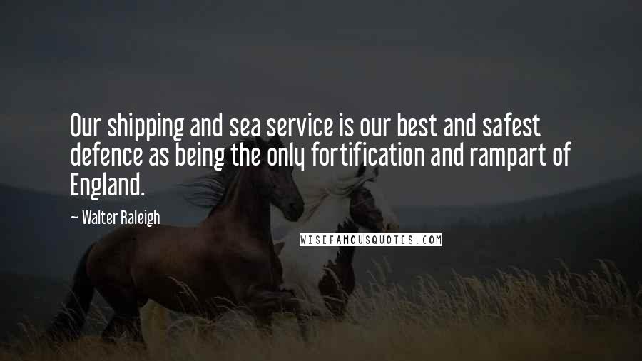 Walter Raleigh quotes: Our shipping and sea service is our best and safest defence as being the only fortification and rampart of England. Walter Raleigh quotes: Our shipping and sea service is our best and safest defence as being the only fortification and rampart of England.