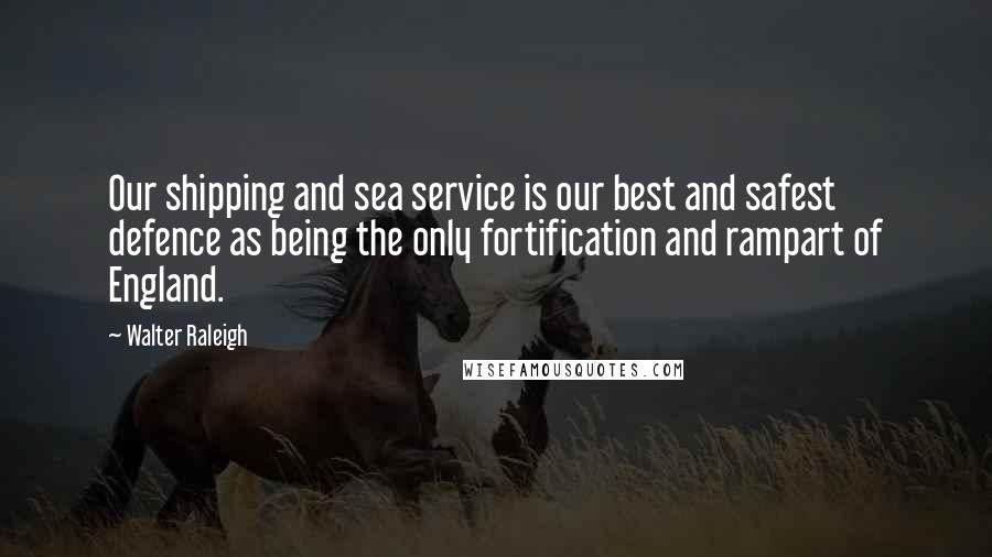Walter Raleigh quotes: Our shipping and sea service is our best and safest defence as being the only fortification and rampart of England.
