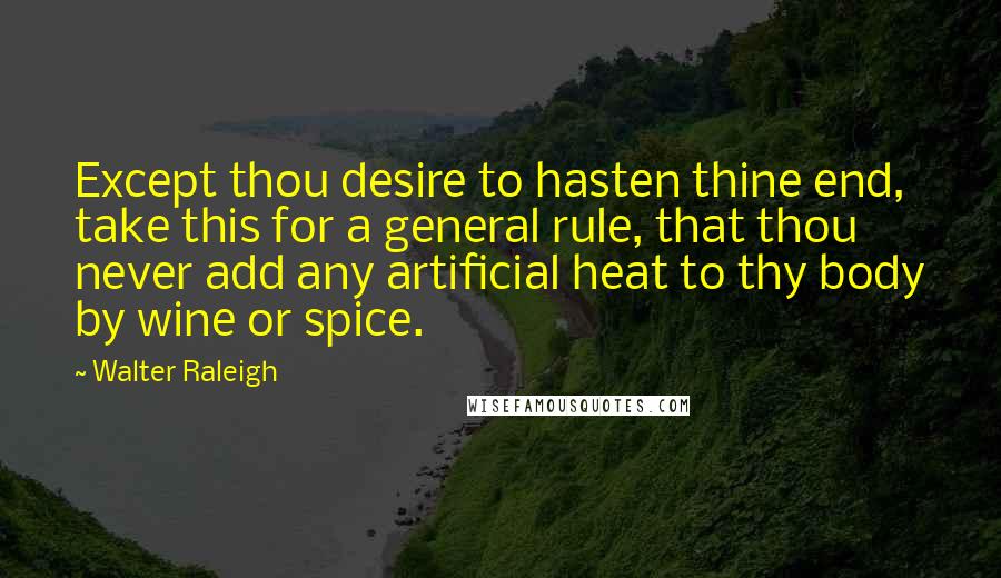 Walter Raleigh quotes: Except thou desire to hasten thine end, take this for a general rule, that thou never add any artificial heat to thy body by wine or spice.