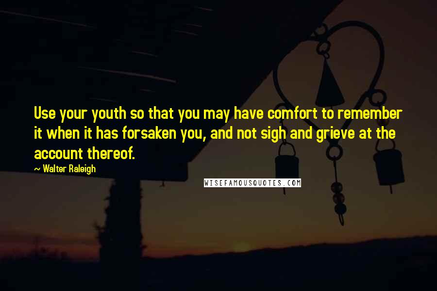 Walter Raleigh quotes: Use your youth so that you may have comfort to remember it when it has forsaken you, and not sigh and grieve at the account thereof.