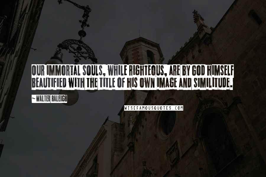 Walter Raleigh quotes: Our immortal souls, while righteous, are by God himself beautified with the title of his own image and similitude.