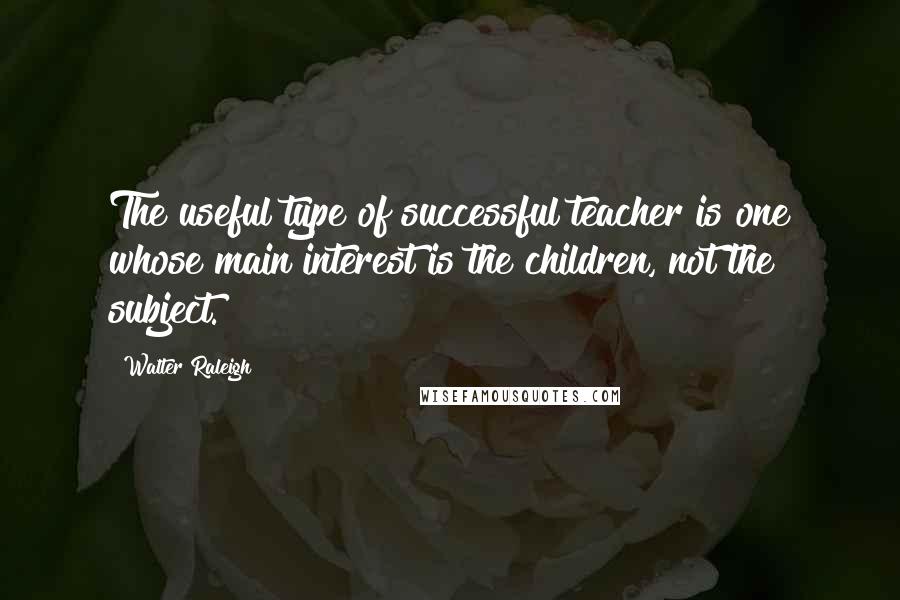 Walter Raleigh quotes: The useful type of successful teacher is one whose main interest is the children, not the subject.