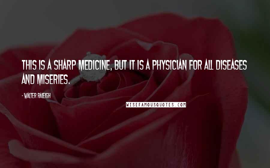 Walter Raleigh quotes: This is a sharp medicine, but it is a physician for all diseases and miseries.
