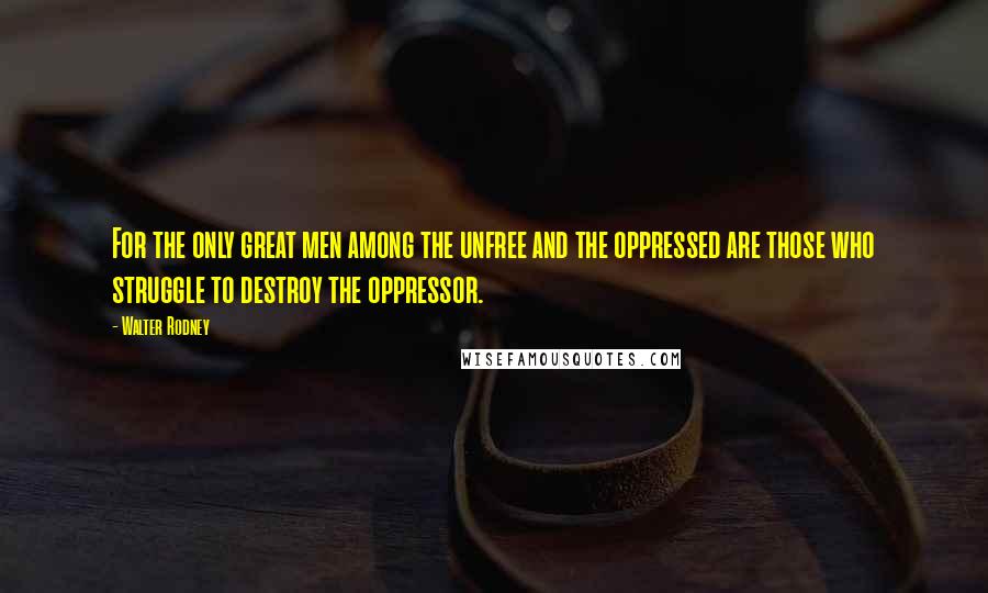 Walter Rodney quotes: For the only great men among the unfree and the oppressed are those who struggle to destroy the oppressor.