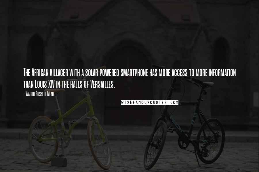 Walter Russell Mead quotes: The African villager with a solar powered smartphone has more access to more information than Louis XIV in the halls of Versailles. Walter Russell Mead quotes: The African villager with a solar powered smartphone has more access to more information than Louis XIV in the halls of Versailles.