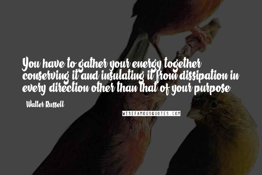 Walter Russell quotes: You have to gather your energy together ... conserving it and insulating it from dissipation in every direction other than that of your purpose.