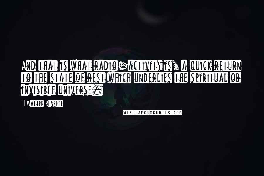 Walter Russell quotes: And that is what radio-activity is, a quick return to the state of rest which underlies the spiritual or invisible universe.