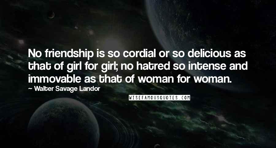 Walter Savage Landor quotes: No friendship is so cordial or so delicious as that of girl for girl; no hatred so intense and immovable as that of woman for woman. Walter Savage Landor quotes: No friendship is so cordial or so delicious as that of girl for girl; no hatred so intense and immovable as that of woman for woman.