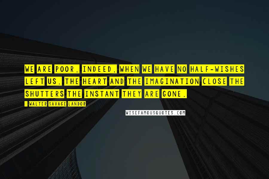 Walter Savage Landor quotes: We are poor, indeed, when we have no half-wishes left us. The heart and the imagination close the shutters the instant they are gone.