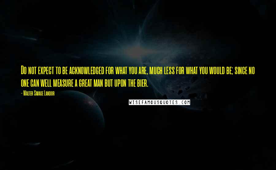 Walter Savage Landor quotes: Do not expect to be acknowledged for what you are, much less for what you would be; since no one can well measure a great man but upon the bier.